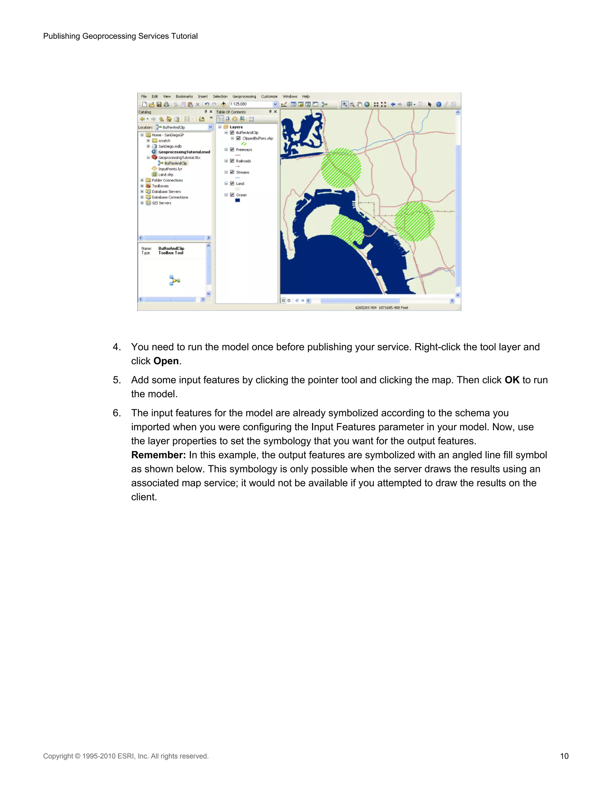 Publishing Geoprocessing Services Tutorial

4.

You need to run the model once before publishing your service. Right-click the tool layer and
click Open.

5.

Add some input features by clicking the pointer tool and clicking the map. Then click OK to run
the model.

6.

The input features for the model are already symbolized according to the schema you
imported when you were configuring the Input Features parameter in your model. Now, use
the layer properties to set the symbology that you want for the output features.
Remember: In this example, the output features are symbolized with an angled line fill symbol
as shown below. This symbology is only possible when the server draws the results using an
associated map service; it would not be available if you attempted to draw the results on the
client.

Copyright © 1995-2010 ESRI, Inc. All rights reserved.

10

 
