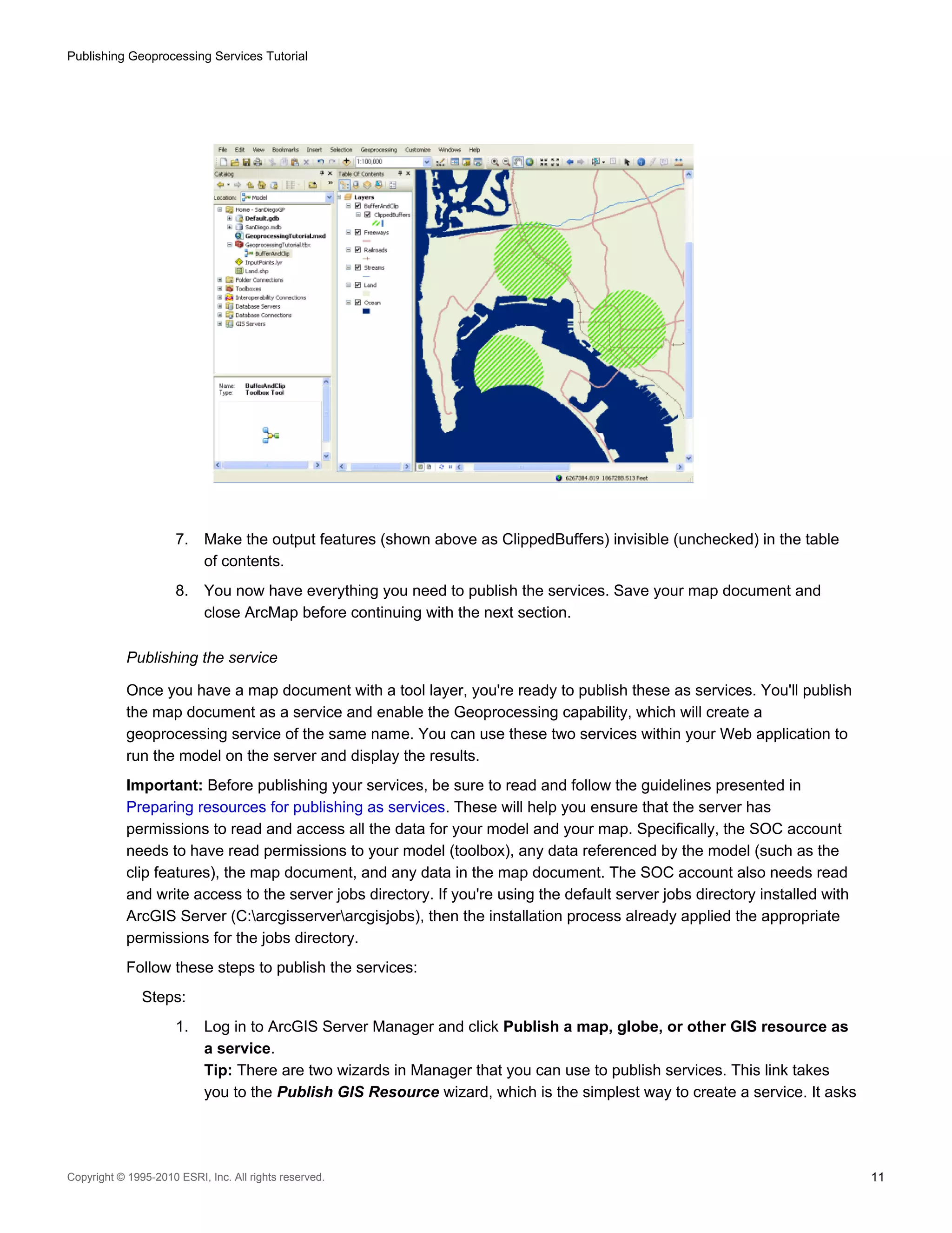 Publishing Geoprocessing Services Tutorial

7.

Make the output features (shown above as ClippedBuffers) invisible (unchecked) in the table
of contents.

8.

You now have everything you need to publish the services. Save your map document and
close ArcMap before continuing with the next section.

Publishing the service
Once you have a map document with a tool layer, you're ready to publish these as services. You'll publish
the map document as a service and enable the Geoprocessing capability, which will create a
geoprocessing service of the same name. You can use these two services within your Web application to
run the model on the server and display the results.
Important: Before publishing your services, be sure to read and follow the guidelines presented in
Preparing resources for publishing as services. These will help you ensure that the server has
permissions to read and access all the data for your model and your map. Specifically, the SOC account
needs to have read permissions to your model (toolbox), any data referenced by the model (such as the
clip features), the map document, and any data in the map document. The SOC account also needs read
and write access to the server jobs directory. If you're using the default server jobs directory installed with
ArcGIS Server (C:arcgisserverarcgisjobs), then the installation process already applied the appropriate
permissions for the jobs directory.
Follow these steps to publish the services:
Steps:
1.

Log in to ArcGIS Server Manager and click Publish a map, globe, or other GIS resource as
a service.
Tip: There are two wizards in Manager that you can use to publish services. This link takes
you to the Publish GIS Resource wizard, which is the simplest way to create a service. It asks

Copyright © 1995-2010 ESRI, Inc. All rights reserved.

11

 