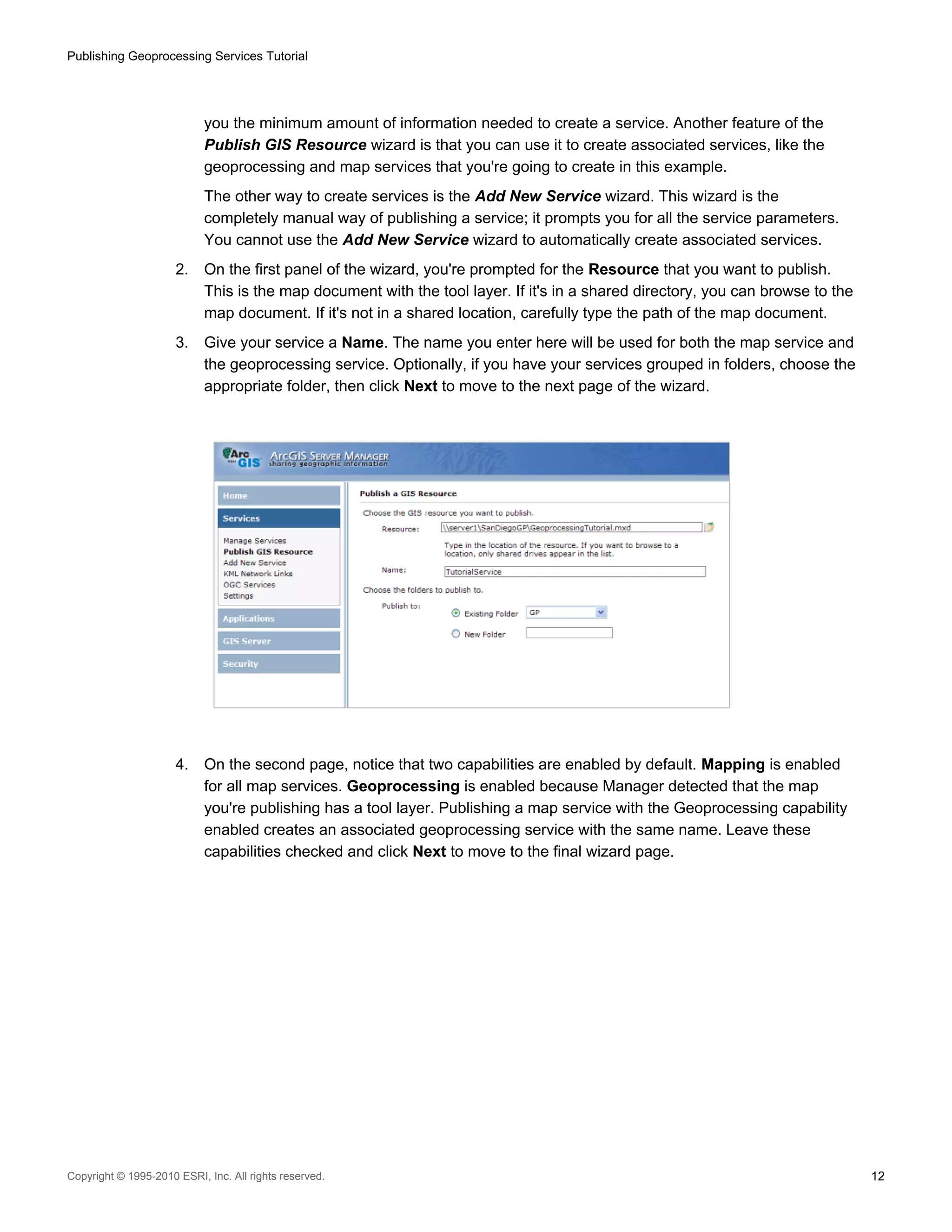 Publishing Geoprocessing Services Tutorial

you the minimum amount of information needed to create a service. Another feature of the
Publish GIS Resource wizard is that you can use it to create associated services, like the
geoprocessing and map services that you're going to create in this example.
The other way to create services is the Add New Service wizard. This wizard is the
completely manual way of publishing a service; it prompts you for all the service parameters.
You cannot use the Add New Service wizard to automatically create associated services.
2.

On the first panel of the wizard, you're prompted for the Resource that you want to publish.
This is the map document with the tool layer. If it's in a shared directory, you can browse to the
map document. If it's not in a shared location, carefully type the path of the map document.

3.

Give your service a Name. The name you enter here will be used for both the map service and
the geoprocessing service. Optionally, if you have your services grouped in folders, choose the
appropriate folder, then click Next to move to the next page of the wizard.

4.

On the second page, notice that two capabilities are enabled by default. Mapping is enabled
for all map services. Geoprocessing is enabled because Manager detected that the map
you're publishing has a tool layer. Publishing a map service with the Geoprocessing capability
enabled creates an associated geoprocessing service with the same name. Leave these
capabilities checked and click Next to move to the final wizard page.

Copyright © 1995-2010 ESRI, Inc. All rights reserved.

12

 