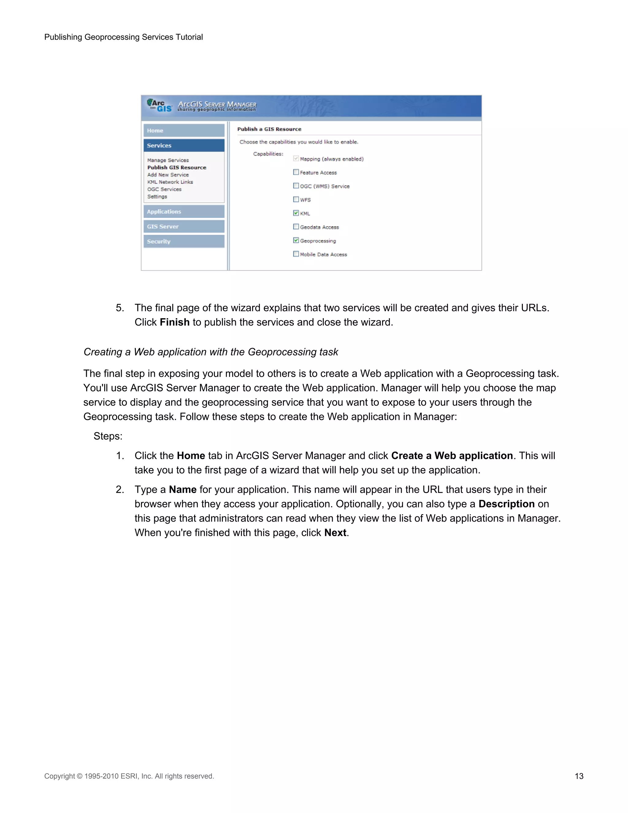 Publishing Geoprocessing Services Tutorial

5.

The final page of the wizard explains that two services will be created and gives their URLs.
Click Finish to publish the services and close the wizard.

Creating a Web application with the Geoprocessing task
The final step in exposing your model to others is to create a Web application with a Geoprocessing task.
You'll use ArcGIS Server Manager to create the Web application. Manager will help you choose the map
service to display and the geoprocessing service that you want to expose to your users through the
Geoprocessing task. Follow these steps to create the Web application in Manager:
Steps:
1.

Click the Home tab in ArcGIS Server Manager and click Create a Web application. This will
take you to the first page of a wizard that will help you set up the application.

2.

Type a Name for your application. This name will appear in the URL that users type in their
browser when they access your application. Optionally, you can also type a Description on
this page that administrators can read when they view the list of Web applications in Manager.
When you're finished with this page, click Next.

Copyright © 1995-2010 ESRI, Inc. All rights reserved.

13

 