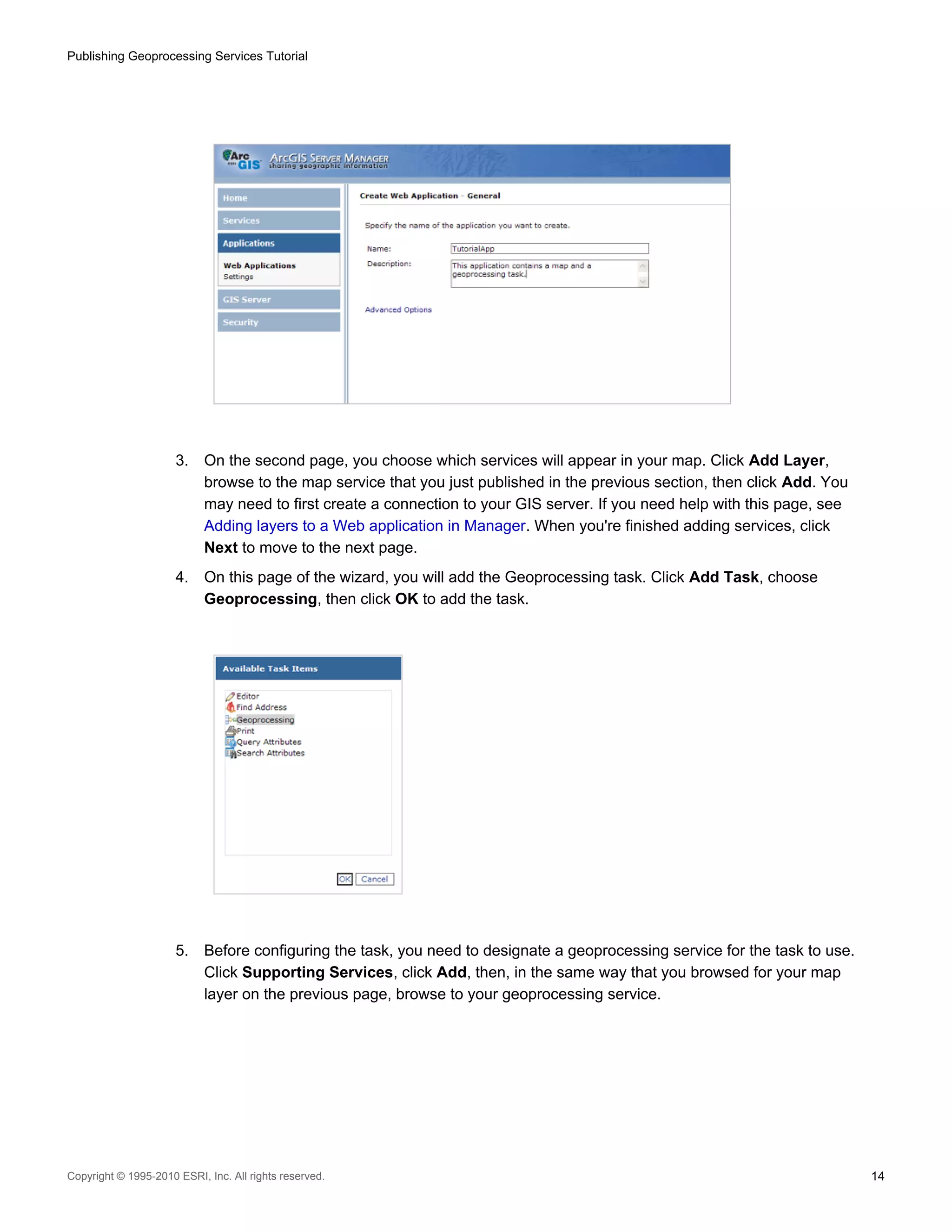 Publishing Geoprocessing Services Tutorial

3.

On the second page, you choose which services will appear in your map. Click Add Layer,
browse to the map service that you just published in the previous section, then click Add. You
may need to first create a connection to your GIS server. If you need help with this page, see
Adding layers to a Web application in Manager. When you're finished adding services, click
Next to move to the next page.

4.

On this page of the wizard, you will add the Geoprocessing task. Click Add Task, choose
Geoprocessing, then click OK to add the task.

5.

Before configuring the task, you need to designate a geoprocessing service for the task to use.
Click Supporting Services, click Add, then, in the same way that you browsed for your map
layer on the previous page, browse to your geoprocessing service.

Copyright © 1995-2010 ESRI, Inc. All rights reserved.

14

 