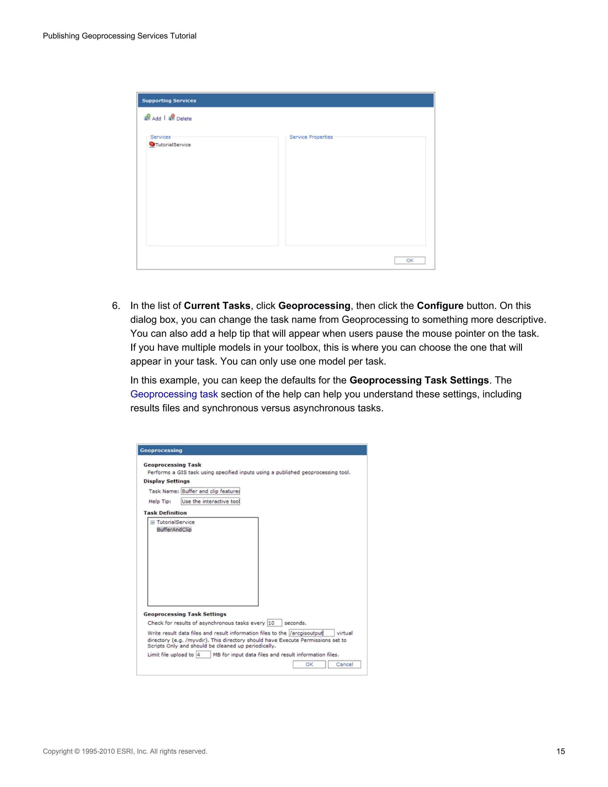 Publishing Geoprocessing Services Tutorial

6.

In the list of Current Tasks, click Geoprocessing, then click the Configure button. On this
dialog box, you can change the task name from Geoprocessing to something more descriptive.
You can also add a help tip that will appear when users pause the mouse pointer on the task.
If you have multiple models in your toolbox, this is where you can choose the one that will
appear in your task. You can only use one model per task.
In this example, you can keep the defaults for the Geoprocessing Task Settings. The
Geoprocessing task section of the help can help you understand these settings, including
results files and synchronous versus asynchronous tasks.

Copyright © 1995-2010 ESRI, Inc. All rights reserved.

15

 