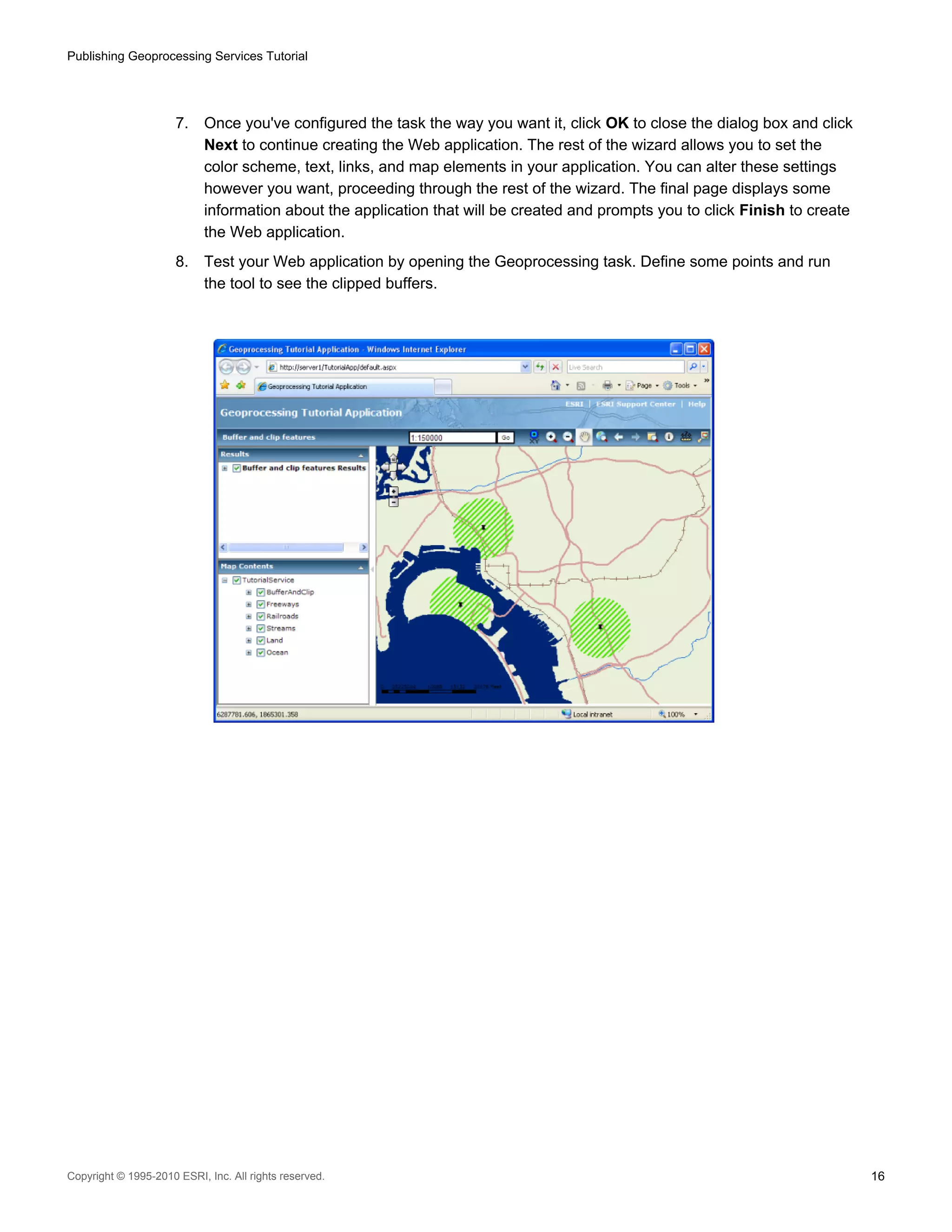 Publishing Geoprocessing Services Tutorial

7.

Once you've configured the task the way you want it, click OK to close the dialog box and click
Next to continue creating the Web application. The rest of the wizard allows you to set the
color scheme, text, links, and map elements in your application. You can alter these settings
however you want, proceeding through the rest of the wizard. The final page displays some
information about the application that will be created and prompts you to click Finish to create
the Web application.

8.

Test your Web application by opening the Geoprocessing task. Define some points and run
the tool to see the clipped buffers.

Copyright © 1995-2010 ESRI, Inc. All rights reserved.

16

 