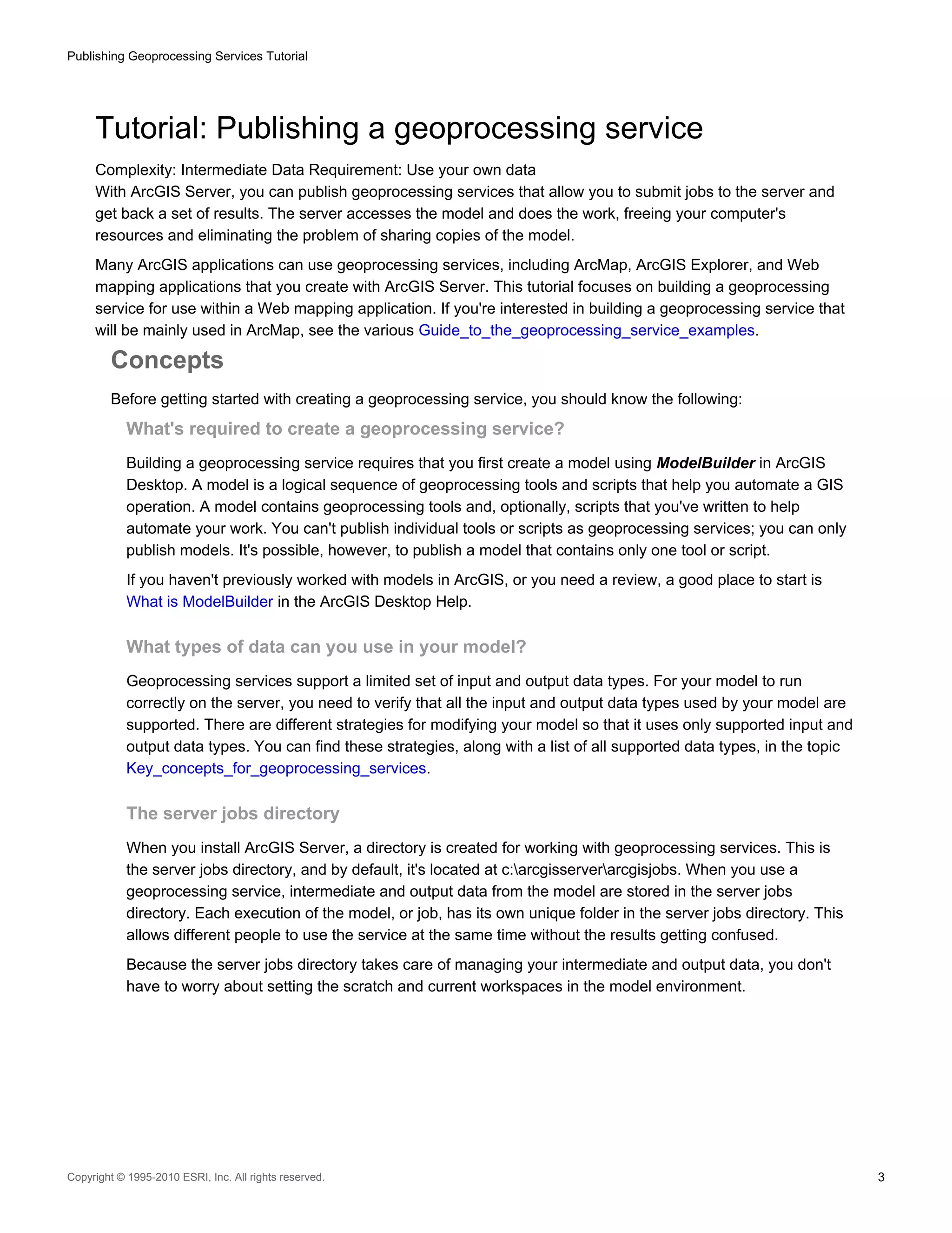 Publishing Geoprocessing Services Tutorial

Tutorial: Publishing a geoprocessing service
Complexity: Intermediate Data Requirement: Use your own data
With ArcGIS Server, you can publish geoprocessing services that allow you to submit jobs to the server and
get back a set of results. The server accesses the model and does the work, freeing your computer's
resources and eliminating the problem of sharing copies of the model.
Many ArcGIS applications can use geoprocessing services, including ArcMap, ArcGIS Explorer, and Web
mapping applications that you create with ArcGIS Server. This tutorial focuses on building a geoprocessing
service for use within a Web mapping application. If you're interested in building a geoprocessing service that
will be mainly used in ArcMap, see the various Guide_to_the_geoprocessing_service_examples.

Concepts
Before getting started with creating a geoprocessing service, you should know the following:

What's required to create a geoprocessing service?
Building a geoprocessing service requires that you first create a model using ModelBuilder in ArcGIS
Desktop. A model is a logical sequence of geoprocessing tools and scripts that help you automate a GIS
operation. A model contains geoprocessing tools and, optionally, scripts that you've written to help
automate your work. You can't publish individual tools or scripts as geoprocessing services; you can only
publish models. It's possible, however, to publish a model that contains only one tool or script.
If you haven't previously worked with models in ArcGIS, or you need a review, a good place to start is
What is ModelBuilder in the ArcGIS Desktop Help.

What types of data can you use in your model?
Geoprocessing services support a limited set of input and output data types. For your model to run
correctly on the server, you need to verify that all the input and output data types used by your model are
supported. There are different strategies for modifying your model so that it uses only supported input and
output data types. You can find these strategies, along with a list of all supported data types, in the topic
Key_concepts_for_geoprocessing_services.

The server jobs directory
When you install ArcGIS Server, a directory is created for working with geoprocessing services. This is
the server jobs directory, and by default, it's located at c:arcgisserverarcgisjobs. When you use a
geoprocessing service, intermediate and output data from the model are stored in the server jobs
directory. Each execution of the model, or job, has its own unique folder in the server jobs directory. This
allows different people to use the service at the same time without the results getting confused.
Because the server jobs directory takes care of managing your intermediate and output data, you don't
have to worry about setting the scratch and current workspaces in the model environment.

Copyright © 1995-2010 ESRI, Inc. All rights reserved.

3

 
