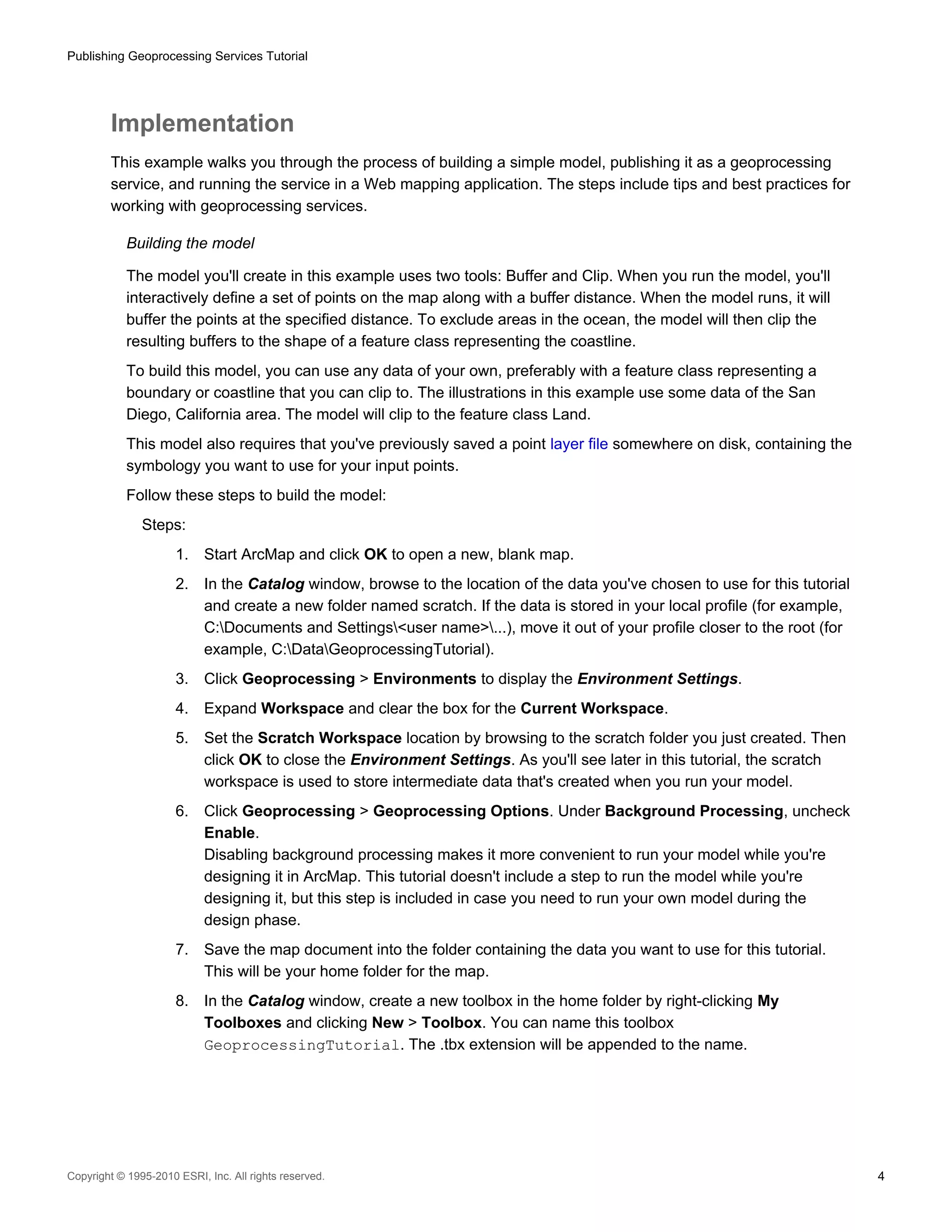Publishing Geoprocessing Services Tutorial

Implementation
This example walks you through the process of building a simple model, publishing it as a geoprocessing
service, and running the service in a Web mapping application. The steps include tips and best practices for
working with geoprocessing services.
Building the model
The model you'll create in this example uses two tools: Buffer and Clip. When you run the model, you'll
interactively define a set of points on the map along with a buffer distance. When the model runs, it will
buffer the points at the specified distance. To exclude areas in the ocean, the model will then clip the
resulting buffers to the shape of a feature class representing the coastline.
To build this model, you can use any data of your own, preferably with a feature class representing a
boundary or coastline that you can clip to. The illustrations in this example use some data of the San
Diego, California area. The model will clip to the feature class Land.
This model also requires that you've previously saved a point layer file somewhere on disk, containing the
symbology you want to use for your input points.
Follow these steps to build the model:
Steps:
1.

Start ArcMap and click OK to open a new, blank map.

2.

In the Catalog window, browse to the location of the data you've chosen to use for this tutorial
and create a new folder named scratch. If the data is stored in your local profile (for example,
C:Documents and Settings<user name>...), move it out of your profile closer to the root (for
example, C:DataGeoprocessingTutorial).

3.

Click Geoprocessing > Environments to display the Environment Settings.

4.

Expand Workspace and clear the box for the Current Workspace.

5.

Set the Scratch Workspace location by browsing to the scratch folder you just created. Then
click OK to close the Environment Settings. As you'll see later in this tutorial, the scratch
workspace is used to store intermediate data that's created when you run your model.

6.

Click Geoprocessing > Geoprocessing Options. Under Background Processing, uncheck
Enable.
Disabling background processing makes it more convenient to run your model while you're
designing it in ArcMap. This tutorial doesn't include a step to run the model while you're
designing it, but this step is included in case you need to run your own model during the
design phase.

7.

Save the map document into the folder containing the data you want to use for this tutorial.
This will be your home folder for the map.

8.

In the Catalog window, create a new toolbox in the home folder by right-clicking My
Toolboxes and clicking New > Toolbox. You can name this toolbox
GeoprocessingTutorial. The .tbx extension will be appended to the name.

Copyright © 1995-2010 ESRI, Inc. All rights reserved.

4

 