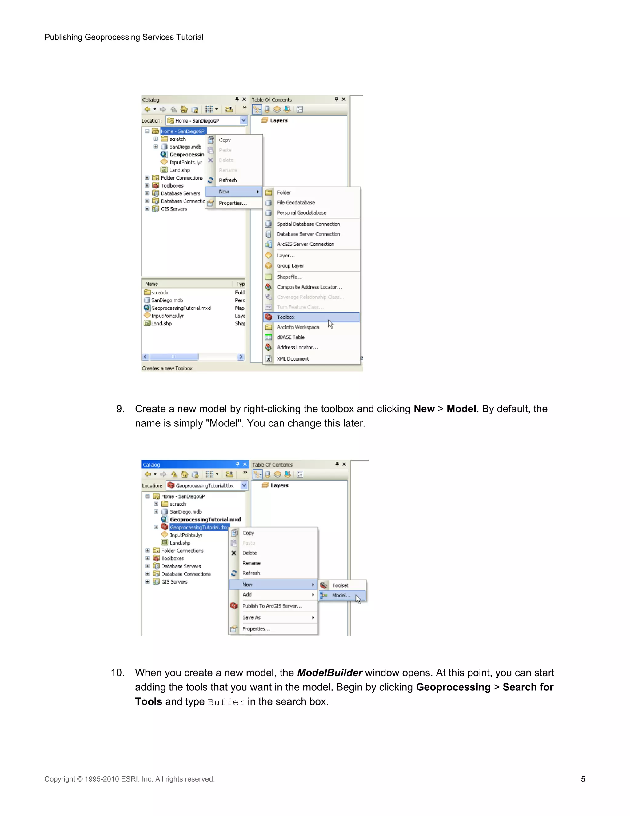 Publishing Geoprocessing Services Tutorial

9.

10.

Create a new model by right-clicking the toolbox and clicking New > Model. By default, the
name is simply "Model". You can change this later.

When you create a new model, the ModelBuilder window opens. At this point, you can start
adding the tools that you want in the model. Begin by clicking Geoprocessing > Search for
Tools and type Buffer in the search box.

Copyright © 1995-2010 ESRI, Inc. All rights reserved.

5

 