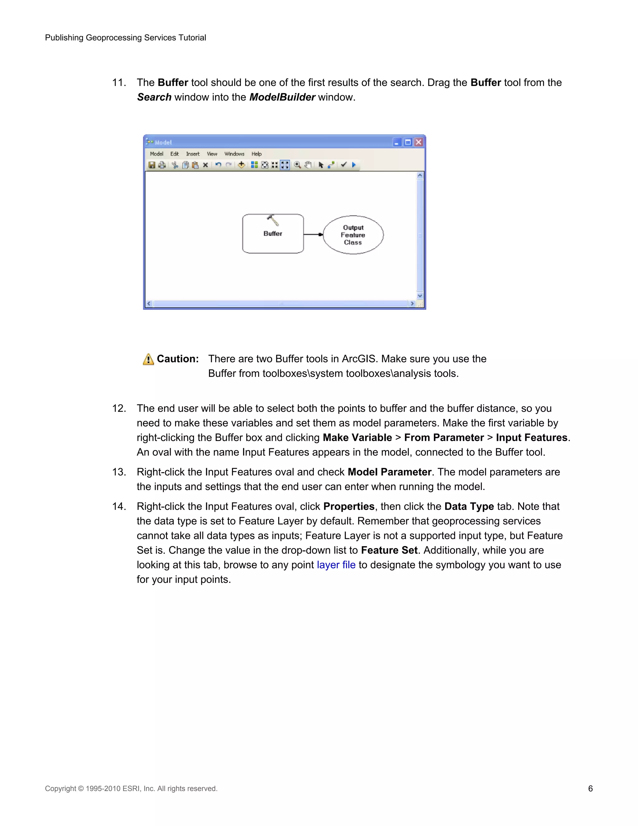 Publishing Geoprocessing Services Tutorial

11.

The Buffer tool should be one of the first results of the search. Drag the Buffer tool from the
Search window into the ModelBuilder window.

Caution: There are two Buffer tools in ArcGIS. Make sure you use the
Buffer from toolboxessystem toolboxesanalysis tools.
12.

The end user will be able to select both the points to buffer and the buffer distance, so you
need to make these variables and set them as model parameters. Make the first variable by
right-clicking the Buffer box and clicking Make Variable > From Parameter > Input Features.
An oval with the name Input Features appears in the model, connected to the Buffer tool.

13.

Right-click the Input Features oval and check Model Parameter. The model parameters are
the inputs and settings that the end user can enter when running the model.

14.

Right-click the Input Features oval, click Properties, then click the Data Type tab. Note that
the data type is set to Feature Layer by default. Remember that geoprocessing services
cannot take all data types as inputs; Feature Layer is not a supported input type, but Feature
Set is. Change the value in the drop-down list to Feature Set. Additionally, while you are
looking at this tab, browse to any point layer file to designate the symbology you want to use
for your input points.

Copyright © 1995-2010 ESRI, Inc. All rights reserved.

6

 