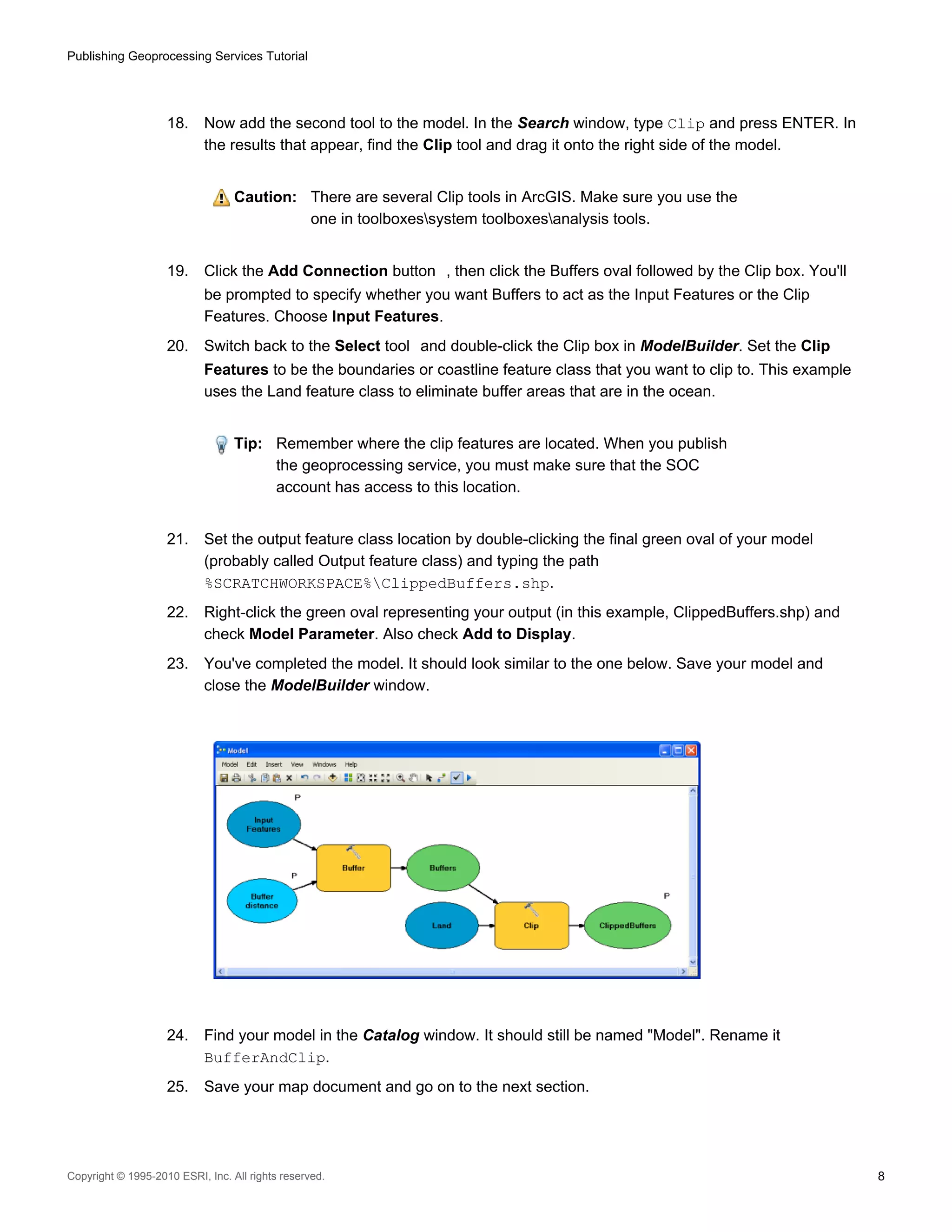 Publishing Geoprocessing Services Tutorial

18.

Now add the second tool to the model. In the Search window, type Clip and press ENTER. In
the results that appear, find the Clip tool and drag it onto the right side of the model.
Caution: There are several Clip tools in ArcGIS. Make sure you use the
one in toolboxessystem toolboxesanalysis tools.

19.

Click the Add Connection button , then click the Buffers oval followed by the Clip box. You'll
be prompted to specify whether you want Buffers to act as the Input Features or the Clip
Features. Choose Input Features.

20.

Switch back to the Select tool and double-click the Clip box in ModelBuilder. Set the Clip
Features to be the boundaries or coastline feature class that you want to clip to. This example
uses the Land feature class to eliminate buffer areas that are in the ocean.
Tip: Remember where the clip features are located. When you publish
the geoprocessing service, you must make sure that the SOC
account has access to this location.

21.

Set the output feature class location by double-clicking the final green oval of your model
(probably called Output feature class) and typing the path
%SCRATCHWORKSPACE%ClippedBuffers.shp.

22.

Right-click the green oval representing your output (in this example, ClippedBuffers.shp) and
check Model Parameter. Also check Add to Display.

23.

You've completed the model. It should look similar to the one below. Save your model and
close the ModelBuilder window.

24.

Find your model in the Catalog window. It should still be named "Model". Rename it
BufferAndClip.

25.

Save your map document and go on to the next section.

Copyright © 1995-2010 ESRI, Inc. All rights reserved.

8

 