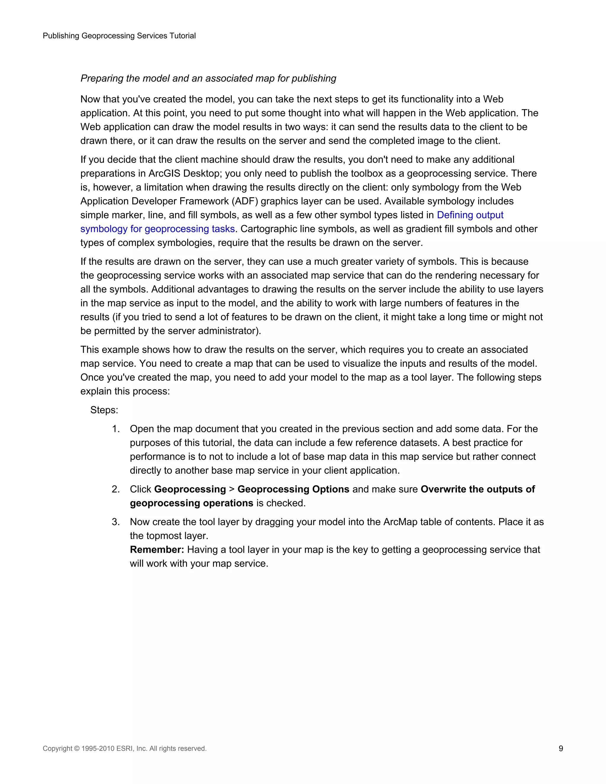 Publishing Geoprocessing Services Tutorial

Preparing the model and an associated map for publishing
Now that you've created the model, you can take the next steps to get its functionality into a Web
application. At this point, you need to put some thought into what will happen in the Web application. The
Web application can draw the model results in two ways: it can send the results data to the client to be
drawn there, or it can draw the results on the server and send the completed image to the client.
If you decide that the client machine should draw the results, you don't need to make any additional
preparations in ArcGIS Desktop; you only need to publish the toolbox as a geoprocessing service. There
is, however, a limitation when drawing the results directly on the client: only symbology from the Web
Application Developer Framework (ADF) graphics layer can be used. Available symbology includes
simple marker, line, and fill symbols, as well as a few other symbol types listed in Defining output
symbology for geoprocessing tasks. Cartographic line symbols, as well as gradient fill symbols and other
types of complex symbologies, require that the results be drawn on the server.
If the results are drawn on the server, they can use a much greater variety of symbols. This is because
the geoprocessing service works with an associated map service that can do the rendering necessary for
all the symbols. Additional advantages to drawing the results on the server include the ability to use layers
in the map service as input to the model, and the ability to work with large numbers of features in the
results (if you tried to send a lot of features to be drawn on the client, it might take a long time or might not
be permitted by the server administrator).
This example shows how to draw the results on the server, which requires you to create an associated
map service. You need to create a map that can be used to visualize the inputs and results of the model.
Once you've created the map, you need to add your model to the map as a tool layer. The following steps
explain this process:
Steps:
1.

Open the map document that you created in the previous section and add some data. For the
purposes of this tutorial, the data can include a few reference datasets. A best practice for
performance is to not to include a lot of base map data in this map service but rather connect
directly to another base map service in your client application.

2.

Click Geoprocessing > Geoprocessing Options and make sure Overwrite the outputs of
geoprocessing operations is checked.

3.

Now create the tool layer by dragging your model into the ArcMap table of contents. Place it as
the topmost layer.
Remember: Having a tool layer in your map is the key to getting a geoprocessing service that
will work with your map service.

Copyright © 1995-2010 ESRI, Inc. All rights reserved.

9

 