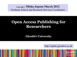 Copyright ©   Misha Jepson March 2012
Graduate School and Research Services Coordinator



Open Access Publishing for
      Researchers

                  Glyndŵr University


                               http://epubs.glyndwr.ac.uk
 