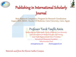 Publishing in International Scholarly
Journal
Professor Tarek Tawfik Amin
Epidemiology and Public Health, Faculty of Medicine, Cairo University
Geneva Foundation for Medical Education and Training
Asian Pacific Organization for Cancer Prevention
International Osteoporosis Foundation
Wiley Innovative Panel
amin55@myway.com dramin55@gmail.com
Basic Research Competency Program for Research Coordinators
August 2015, MEDC, Faculty Of Medicine, Cairo University, Cairo, Egypt.
Materials used from the Elsevier Author Campus
 