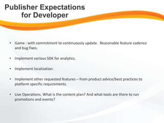• Game : with commitment to continuously update. Reasonable feature cadence
and bug fixes.
• Implement various SDK for analytics.
• Implement localization.
• Implement other requested features – from product advice/best practices to
platform specific requirements.
• Live Operations. What is the content plan? And what tools are there to run
promotions and events?
Publisher Expectations
for Developer
 