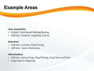 User acquisition
• Cohort, Yield-based Bidding/Buying
• A/B test: Creative, Targeting, Source
Retention
• A/B test: Content, Flow/Timing
• A/B test: Game Mechanics
Monetization
• A/B test: Item pricing, Flow/Timing, Track Sources/Sinks
• Loop back to Targeting
Example Areas
 