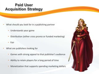 • What should you look for in a publishing partner
• Understands your game
• Distribution (either cross promo or funded marketing)
• Fair
• What are publishers looking for
• Games with strong appeal to that publisher’s audience
• Ability to retain players for a long period of time
• Monetization that supports spending marketing dollars
Paid User
Acquisition Strategy
 