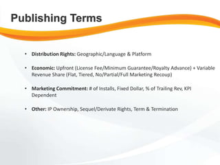 • Distribution Rights: Geographic/Language & Platform
• Economic: Upfront (License Fee/Minimum Guarantee/Royalty Advance) + Variable
Revenue Share (Flat, Tiered, No/Partial/Full Marketing Recoup)
• Marketing Commitment: # of Installs, Fixed Dollar, % of Trailing Rev, KPI
Dependent
• Other: IP Ownership, Sequel/Derivate Rights, Term & Termination
Publishing Terms
 