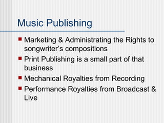 Music Publishing
 Marketing & Administrating the Rights to
songwriter’s compositions
 Print Publishing is a small part of that
business
 Mechanical Royalties from Recording
 Performance Royalties from Broadcast &
Live
 