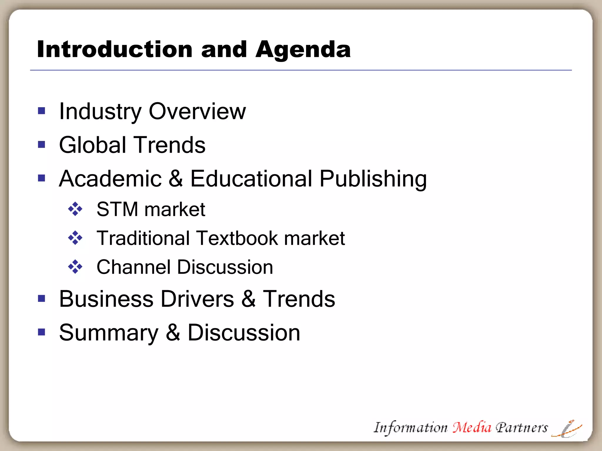 Information Media Partners
Michael Cairns established Information Media Partners in 2006 as a boutique strategy
consulting firm focused on the information and education publishing segment. The work
conducted by the firm includes product development, corporate development, sales
management and corporate reorganizations. We work with established businesses, private
equity owners and potential acquirers.
Examples of our work include:
 Reorganized and re-focused a $25 million software publishing company by aligning
business operations with client priorities; implementing internal collaboration tools and
project management standards; re-building executive team to focus on effective and
efficient management
 Defined a new business strategy for a large non-profit association and advocacy group,
expanding their business model into global markets to exploit their core knowledge and
expertise across a broader market
 Led an information technology capabilities review at a large international advertising
holding company. Completed over 200 interviews in 15 international offices and multiple
group focus sessions to define the operational ‘gaps’ between existing agency capabilities
and those necessary and important for client delivery by region
 Completed a sales management effectiveness review for a global software company and
defined six key project initiatives to improve sales effectiveness, market development and
account management
We approach our client engagements in a standardized, logical manner which creates the best
environment to identify key business drivers, administrative and logistical road blocks and/or
product or market definition issues. Our investigative approach leads to better insights into
your businesses and supports the development of workable solutions and recommendations
for success.
Visit the Information Media Partners website for more information.
Sample Client List
 