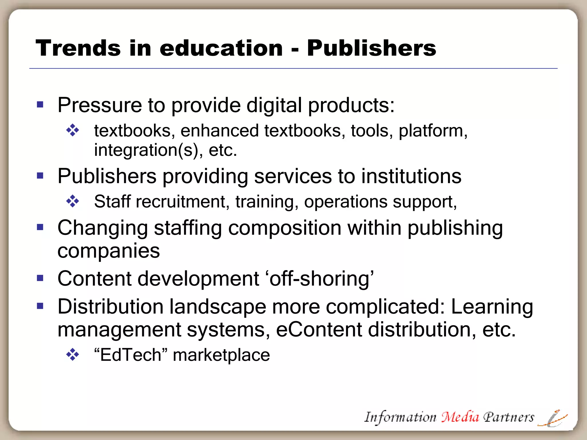 Trends in education - Institutions
 Expansion of ‘for profit’ schools
 Vast investment funds outside traditional education
marketplace
 Institutional online strategy
 Adaptive learning, assessment, intervention driving
‘outcomes’
 Institutions providing services – alumni, jobseekers
 Online courses becoming core delivery method on
and off campus
 Publishing programs: open educational materials
 