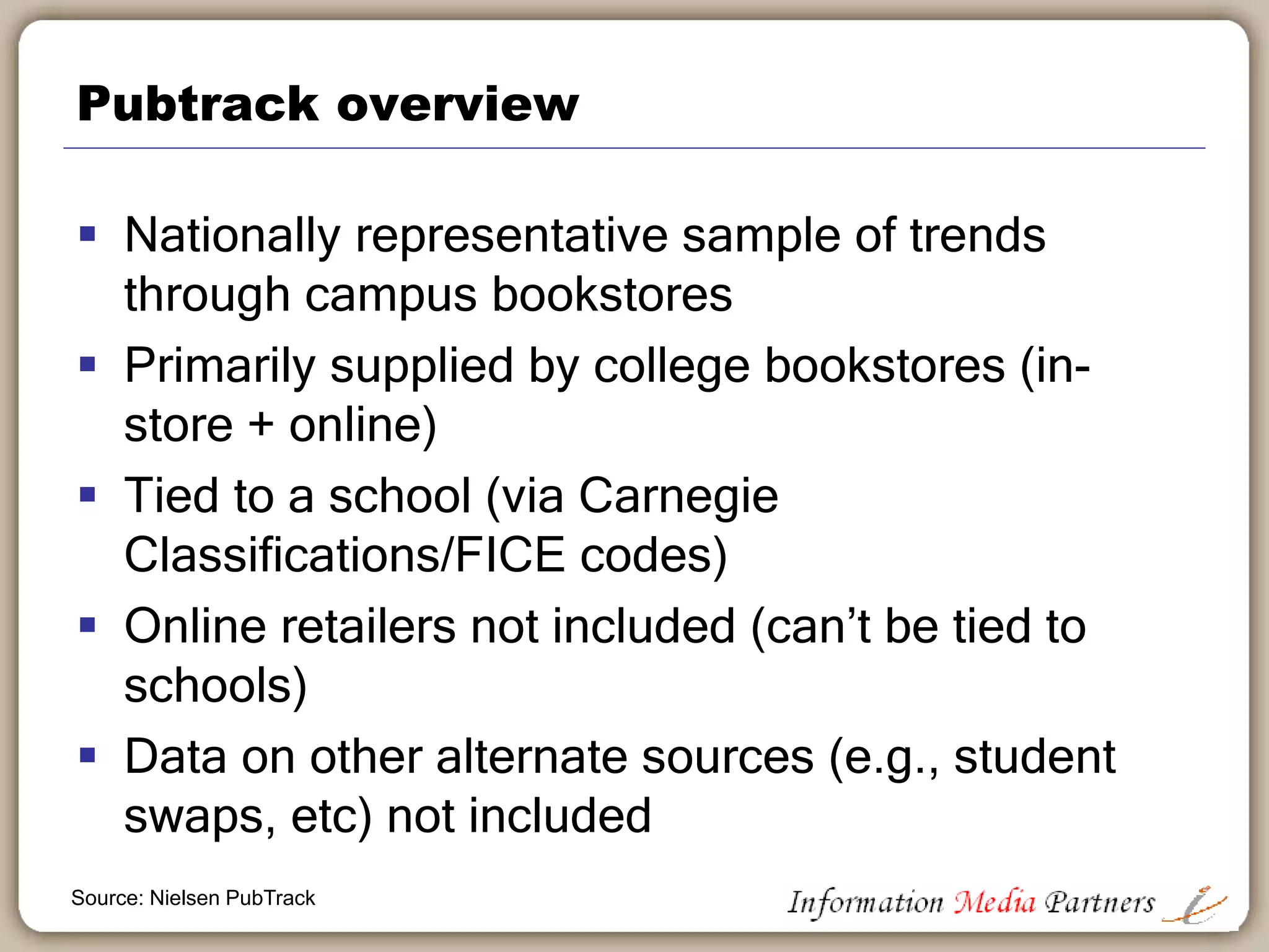 Nielsen Book Pubtrack sales analysis tools
 Only consolidated source for data about U.S.
College Course material “sell through” and
“adoption”.
• Used by nearly 100 clients
• Contractual arrangements with primary retailers
excluding Amazon
Source: Nielsen PubTrack
 