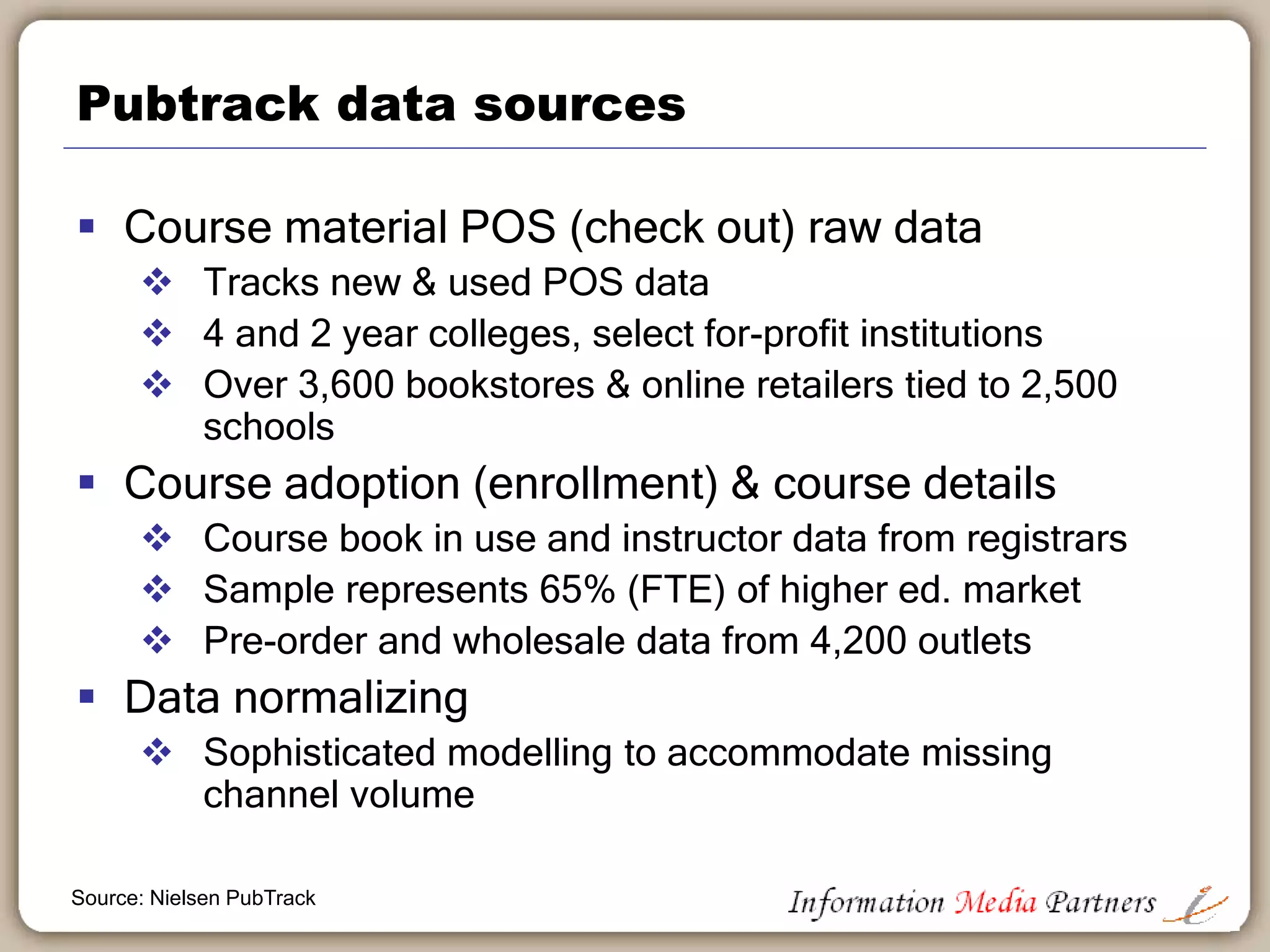 Pubtrack overview
 Nationally representative sample of trends
through campus bookstores
 Primarily supplied by college bookstores (in-
store + online)
 Tied to a school (via Carnegie
Classifications/FICE codes)
 Online retailers not included (can’t be tied to
schools)
 Data on other alternate sources (e.g., student
swaps, etc) not included
Source: Nielsen PubTrack
 