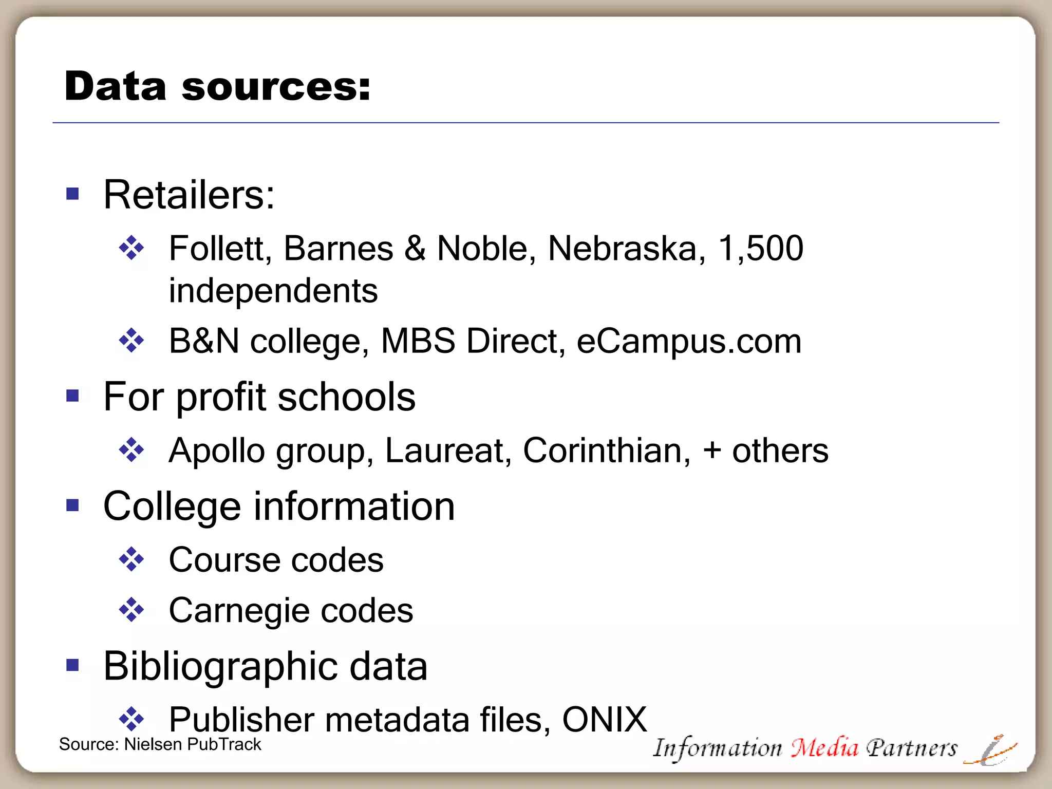 Pubtrack data sources
 Course material POS (check out) raw data
 Tracks new & used POS data
 4 and 2 year colleges, select for-profit institutions
 Over 3,600 bookstores & online retailers tied to 2,500
schools
 Course adoption (enrollment) & course details
 Course book in use and instructor data from registrars
 Sample represents 65% (FTE) of higher ed. market
 Pre-order and wholesale data from 4,200 outlets
 Data normalizing
 Sophisticated modelling to accommodate missing
channel volume
Source: Nielsen PubTrack
 