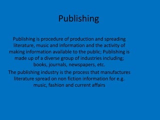 Publishing
Publishing is procedure of production and spreading
literature, music and information and the activity of
making information available to the public; Publishing is
made up of a diverse group of industries including;
books, journals, newspapers, etc.
The publishing industry is the process that manufactures
literature spread on non fiction information for e.g.
music, fashion and current affairs

 