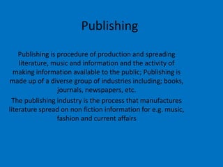 Publishing
Publishing is procedure of production and spreading
literature, music and information and the activity of
making information available to the public; Publishing is
made up of a diverse group of industries including; books,
journals, newspapers, etc.
The publishing industry is the process that manufactures
literature spread on non fiction information for e.g. music,
fashion and current affairs
 