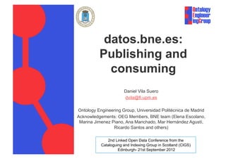 datos.bne.es:
          Publishing and
            consuming
                       Daniel Vila Suero
                       dvila@fi.upm.es

Ontology Engineering Group, Universidad Politécnica de Madrid
Acknowledgements: OEG Members, BNE team (Elena Escolano,
 Marina Jimenez Piano, Ana Manchado, Mar Hernández Agustí,
                 Ricardo Santos and others)

              2nd Linked Open Data Conference from the
           Cataloguing and Indexing Group in Scotland (CIGS)
                    Edinburgh- 21st September 2012
 