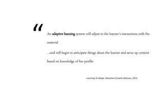 An adaptive learning system will adjust to the learner’s interactions with the
material
…and will begin to anticipate things about the learner and serve up content
based on knowledge of her profile.
Learning To Adapt, Education Growth Advisors, 2013
“
 