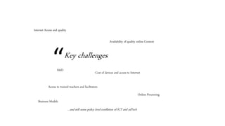 “Key challenges
Internet Access and quality
Cost of devices and access to Internet
Access to trained teachers and facilitators
Availability of quality online Content
Online Proctoring
Business Models
R&D
…and still some policy level conflation of ICT and edTech
 