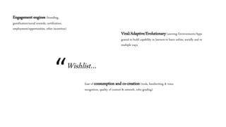 “Wishlist…
Engagement engines (branding,
gamification/social rewards, certification,
employment/opportunities, other incentives)
Ease of consumption and co-creation (tools, handwriting & voice
recognition, quality of content & network, robo-grading)
Viral/Adaptive/EvolutionaryLearning Environments/Apps
geared to build capability in learners to learn online, socially and in
multiple ways
 