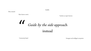 Guide by the side approach
instead
More learner centric
Scalable
Emergent and intelligent ecosystems
More situated
Community based
Teachers as expert learners
“
 