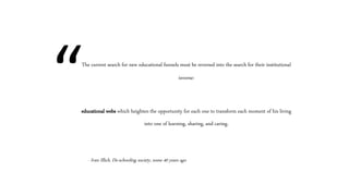 The current search for new educational funnels must be reversed into the search for their institutional
inverse:
educational webs which heighten the opportunity for each one to transform each moment of his living
into one of learning, sharing, and caring.
- Ivan Illich, De-schooling society, some 40 years ago
“
 