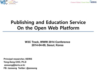Publishing and Education Service
On the Open Web Platform
Principal researcher, KERIS
Yong-Sang CHO, Ph.D
zzosang@keris.or.kr
FB: /zzosang Twitter: @zzosang
W3C Track, WWW 2014 Conference
2014-04-09, Seoul, Korea
 