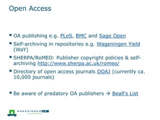 Open Access
 OA publishing e.g. PLoS, BMC and Sage Open
 Self-archiving in repositories e.g. Wageningen Yield
(WaY)
 SHERPA/RoMEO: Publisher copyright policies & self-
archiving http://www.sherpa.ac.uk/romeo/
 Directory of open access journals DOAJ (currently ca.
10,000 journals)
 Be aware of predatory OA publishers  Beall's List
 