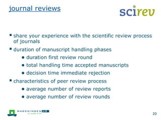 journal reviews
 share your experience with the scientific review process
of journals
 duration of manuscript handling phases
● duration first review round
● total handling time accepted manuscripts
● decision time immediate rejection
 characteristics of peer review process
● average number of review reports
● average number of review rounds
20
 