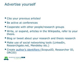 Advertise yourself
 Cite your previous articles!
 Be active at conferences
 Cooperate with other people/research groups
 Write, or expand, articles in the Wikipedia, refer to your
thesis.
 Blog or tweet about your research and thesis research
 Make use of social networking tools (LinkedIn,
Researchgate.net, Mendeley etc.)
 Create author’s identifiers (ScopusID, Researcher ID,
ORCID)
 