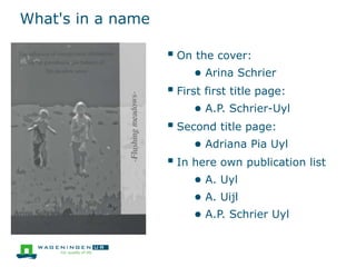 What's in a name
 On the cover:
● Arina Schrier
 First first title page:
● A.P. Schrier-Uyl
 Second title page:
● Adriana Pia Uyl
 In here own publication list
● A. Uyl
● A. Uijl
● A.P. Schrier Uyl
 