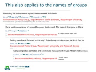 This also applies to the names of groups
Environmental Policy Group, Department of Social Sciences, Wageningen University
Environmental Policy Group, Wageningen University
Environmental Policy Group, Wageningen University and Research Centre
Environmental Policy Group, Wageningen UR
 