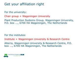 Get your affiliation right
For the university:
Chair group + Wageningen University
Plant Production Systems Group, Wageningen University,
P.O. box ..., 6700 HA Wageningen, The Netherlands
For the institutes:
Institute + Wageningen University & Research Centre
Alterra, Wageningen University & Research Centre, P.O.
box ..., 6700 HA Wageningen, The Netherlands
 