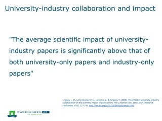 University-industry collaboration and impact
"The average scientific impact of university-
industry papers is significantly above that of
both university-only papers and industry-only
papers"
Lebeau, L. M., Laframboise, M. C., Larivière, V., & Gingras, Y. (2008). The effect of university-industry
collaboration on the scientific impact of publications: The Canadian case, 1980-2005. Research
Evaluation, 17(3), 227-232. http://dx.doi.org/10.3152/095820208x331685
 