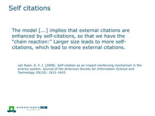Self citations
The model [...] implies that external citations are
enhanced by self-citations, so that we have the
“chain reaction:” Larger size leads to more self-
citations, which lead to more external citations.
van Raan, A. F. J. (2008). Self-citation as an impact-reinforcing mechanism in the
science system. Journal of the American Society for Information Science and
Technology 59(10): 1631-1643.
 