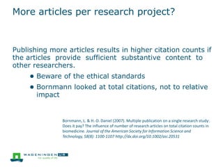 More articles per research project?
Publishing more articles results in higher citation counts if
the articles provide sufficient substantive content to
other researchers.
● Beware of the ethical standards
● Bornmann looked at total citations, not to relative
impact
Bornmann, L. & H.-D. Daniel (2007). Multiple publication on a single research study:
Does it pay? The influence of number of research articles on total citation counts in
biomedicine. Journal of the American Society for Information Science and
Technology, 58(8): 1100-1107 http://dx.doi.org/10.1002/asi.20531
 