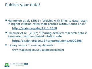 Publish your data!
 Henneken et al. (2011) "articles with links to data result
in higher citation rates than articles without such links"
http://arxiv.org/abs/1111.3618
 Piwowar et al. (2007) "Sharing detailed research data is
associated with increased citation rate
http://dx.doi.org/10.1371/journal.pone.0000308
 Library assists in curating datasets:
www.wageningenur.nl/datamanagement
 