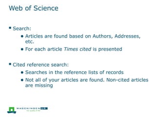 Web of Science
 Search:
● Articles are found based on Authors, Addresses,
etc.
● For each article Times cited is presented
 Cited reference search:
● Searches in the reference lists of records
● Not all of your articles are found. Non-cited articles
are missing
 