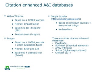 Citation enhanced A&I databases
 Web of Science
● Based on ± 12000 journals
● Metrics: Impact factor
● Baselines per ‘discipline’
(ESI)
● Analysis tools (Insight)
 Scopus
● Based on ± 19000 journals
+ other publication types
● Metrics: SNIP and SJR
● Baselines + analysis tool
(Scival)
 Google Scholar
(http://scholar.google.com)
● Based on unknown journals +
many other things
● No baselines
There are other citation enhanced
databases:
• PsychInfo,
• SciFinder (Chemical abstracts)
• ArXiv (Physics)
• Spires (high energy physics)
• Citeseer (ICT)
 