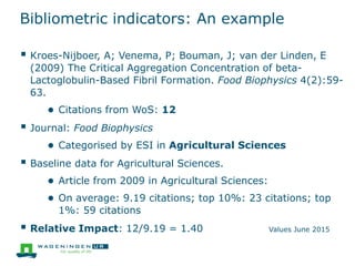 Bibliometric indicators: An example
 Kroes-Nijboer, A; Venema, P; Bouman, J; van der Linden, E
(2009) The Critical Aggregation Concentration of beta-
Lactoglobulin-Based Fibril Formation. Food Biophysics 4(2):59-
63.
● Citations from WoS: 12
 Journal: Food Biophysics
● Categorised by ESI in Agricultural Sciences
 Baseline data for Agricultural Sciences.
● Article from 2009 in Agricultural Sciences:
● On average: 9.19 citations; top 10%: 23 citations; top
1%: 59 citations
 Relative Impact: 12/9.19 = 1.40 Values June 2015
 