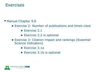 Exercises
 Manual Chapter 9.8
● Exercise 2: Number of publications and times cited
● Exercise 2.1
● Exercise 2.2 is optional
● Exercise 3: Citation impact and rankings (Essential
Science Indicators)
● Exercise 3.1a
● Exercise 3.1b is optional
 