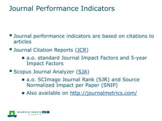 Journal Performance Indicators
 Journal performance indicators are based on citations to
articles
 Journal Citation Reports (JCR)
● a.o. standard Journal Impact Factors and 5-year
Impact Factors
 Scopus Journal Analyzer (SJA)
● a.o. SCImago Journal Rank (SJR) and Source
Normalized Impact per Paper (SNIP)
● Also available on http://journalmetrics.com/
 