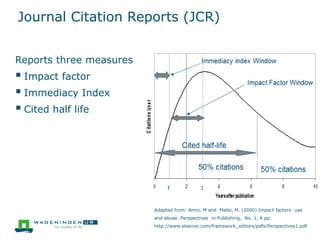 Journal Citation Reports (JCR)
Reports three measures
 Impact factor
 Immediacy Index
 Cited half life
Adapted from: Amin, M and Mabe, M. (2000) Impact factors: use
and abuse. Perspectives in Publishing, No. 1, 6 pp.
http://www.elsevier.com/framework_editors/pdfs/Perspectives1.pdf
 